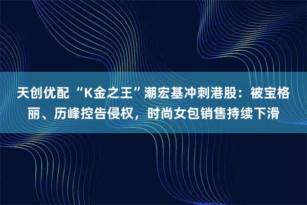 天创优配 “K金之王”潮宏基冲刺港股：被宝格丽、历峰控告侵权，时尚女包销售持续下滑