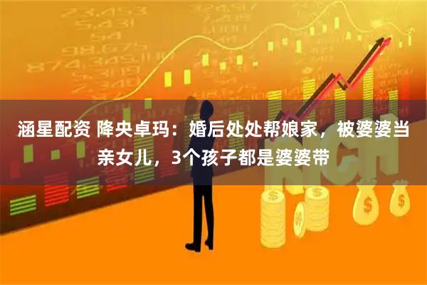 涵星配资 降央卓玛：婚后处处帮娘家，被婆婆当亲女儿，3个孩子都是婆婆带