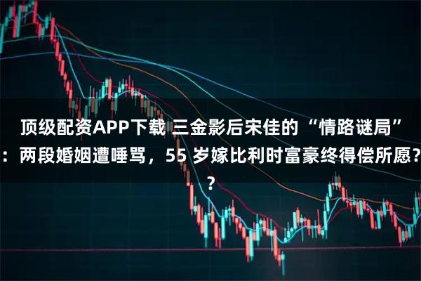 顶级配资APP下载 三金影后宋佳的 “情路谜局”：两段婚姻遭唾骂，55 岁嫁比利时富豪终得偿所愿？