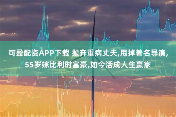 可盈配资APP下载 抛弃重病丈夫,甩掉著名导演,55岁嫁比利时富豪,如今活成人生赢家