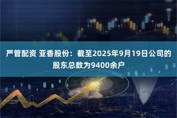 严管配资 亚香股份：截至2025年9月19日公司的股东总数为9400余户