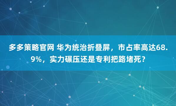 多多策略官网 华为统治折叠屏,市占率高达68.9%,实力碾压还是专利把路堵死?