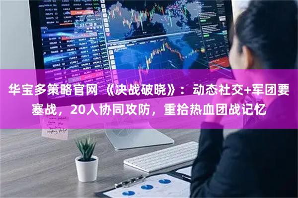 华宝多策略官网 《决战破晓》：动态社交+军团要塞战，20人协同攻防，重拾热血团战记忆