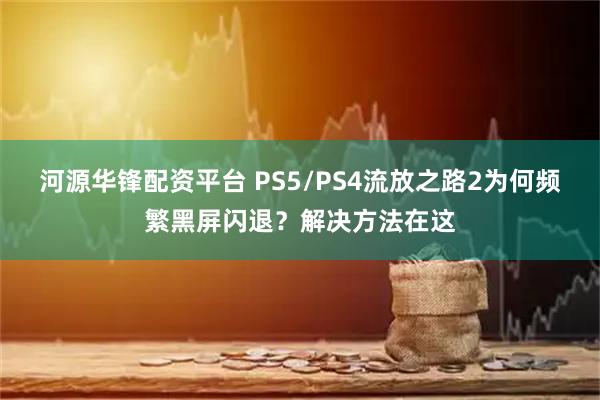 河源华锋配资平台 PS5/PS4流放之路2为何频繁黑屏闪退？解决方法在这