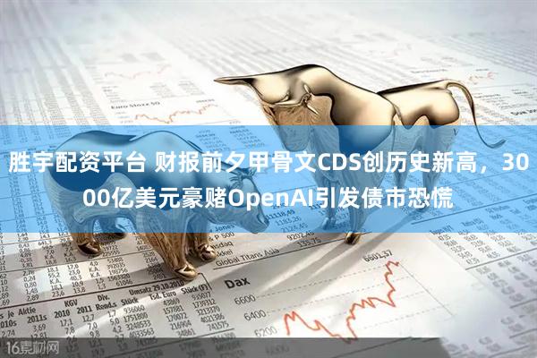 胜宇配资平台 财报前夕甲骨文CDS创历史新高,3000亿美元豪赌OpenAI引发债市恐慌