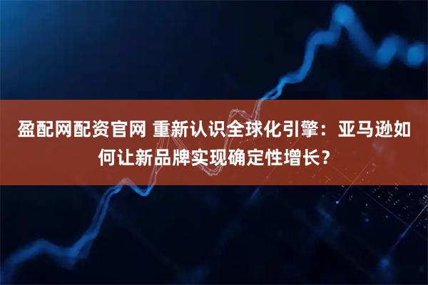 盈配网配资官网 重新认识全球化引擎：亚马逊如何让新品牌实现确定性增长？