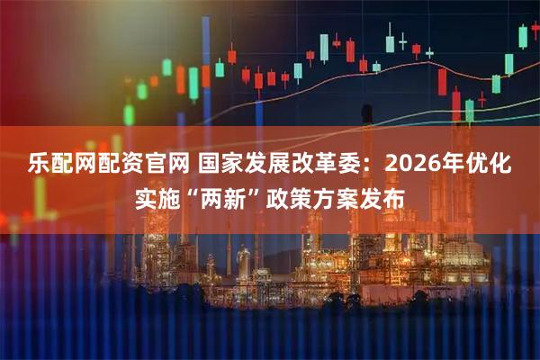 乐配网配资官网 国家发展改革委：2026年优化实施“两新”政策方案发布
