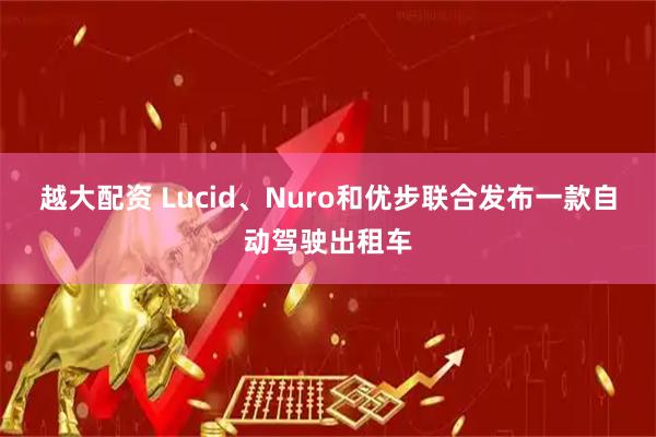 越大配资 Lucid、Nuro和优步联合发布一款自动驾驶出租车