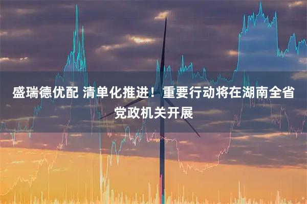 盛瑞德优配 清单化推进！重要行动将在湖南全省党政机关开展