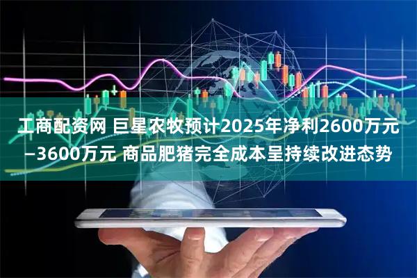 工商配资网 巨星农牧预计2025年净利2600万元—3600万元 商品肥猪完全成本呈持续改进态势