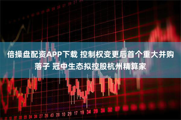 倍操盘配资APP下载 控制权变更后首个重大并购落子 冠中生态拟控股杭州精算家