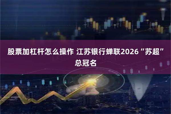 股票加杠杆怎么操作 江苏银行蝉联2026“苏超”总冠名