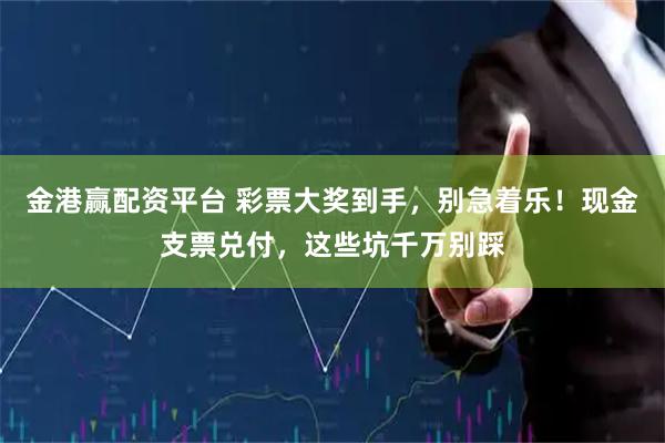 金港赢配资平台 彩票大奖到手，别急着乐！现金支票兑付，这些坑千万别踩