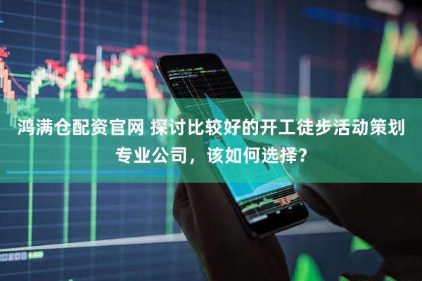鸿满仓配资官网 探讨比较好的开工徒步活动策划专业公司，该如何选择？