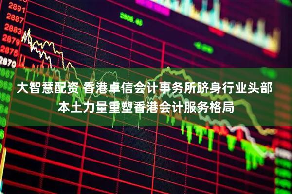 大智慧配资 香港卓信会计事务所跻身行业头部 本土力量重塑香港会计服务格局