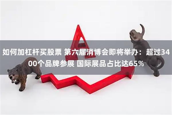 如何加杠杆买股票 第六届消博会即将举办：超过3400个品牌参展 国际展品占比达65%