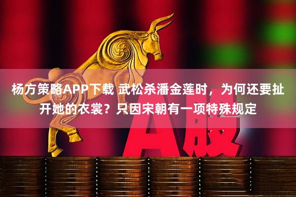 杨方策略APP下载 武松杀潘金莲时，为何还要扯开她的衣裳？只因宋朝有一项特殊规定