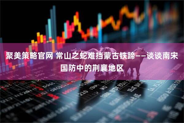 聚美策略官网 常山之蛇难挡蒙古铁蹄——谈谈南宋国防中的荆襄地区