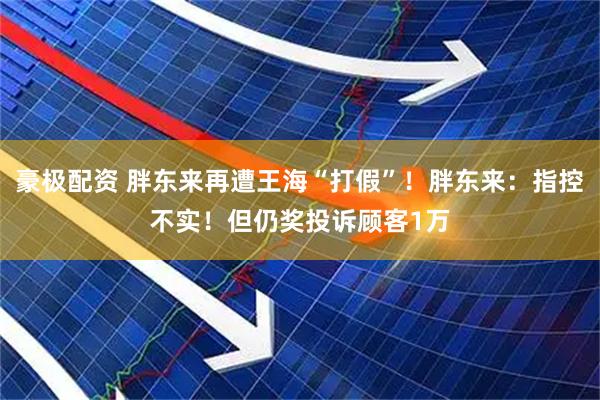 豪极配资 胖东来再遭王海“打假”！胖东来：指控不实！但仍奖投诉顾客1万