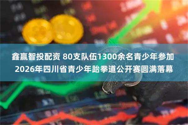 鑫赢智投配资 80支队伍1300余名青少年参加 2026年四川省青少年跆拳道公开赛圆满落幕