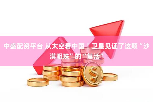 中盛配资平台 从太空看中国｜卫星见证了这颗“沙漠明珠”的“复活”