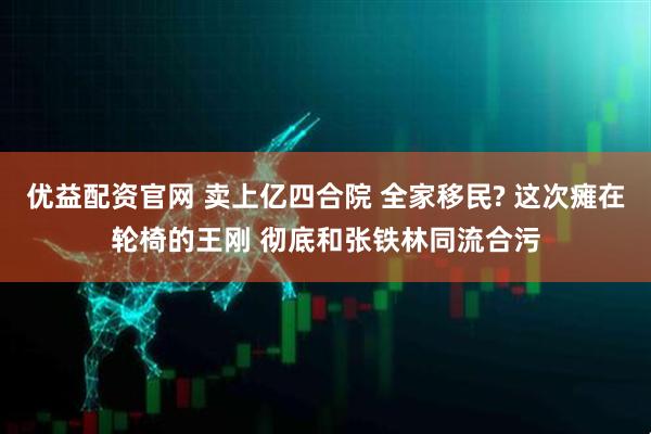 优益配资官网 卖上亿四合院 全家移民? 这次瘫在轮椅的王刚 彻底和张铁林同流合污