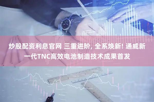 炒股配资利息官网 三重进阶, 全系焕新! 通威新一代TNC高效电池制造技术成果首发