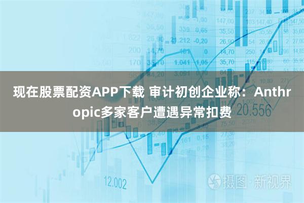 现在股票配资APP下载 审计初创企业称：Anthropic多家客户遭遇异常扣费